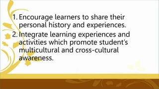 1. Encourage learners to share their
personal history and experiences.
2. Integrate learning experiences and
activities which promote student’s
multicultural and cross-cultural
awareness.
 
