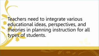 Teachers need to integrate various
educational ideas, perspectives, and
theories in planning instruction for all
types of students.
 