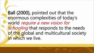 Ball (2000), pointed out that the
enormous complexities of today’s
world require a new vision for
schooling that responds to the needs
of the global and multicultural society
in which we live.
 