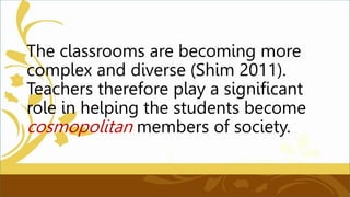 The classrooms are becoming more
complex and diverse (Shim 2011).
Teachers therefore play a significant
role in helping the students become
cosmopolitan members of society.
 