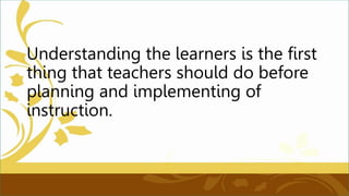 Understanding the learners is the first
thing that teachers should do before
planning and implementing of
instruction.
 