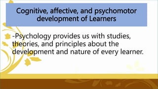 Cognitive, affective, and psychomotor
development of Learners
-Psychology provides us with studies,
theories, and principles about the
development and nature of every learner.
 