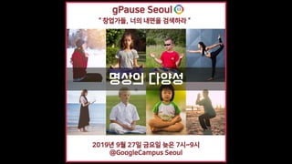 명상의 다양성
“ 창업가들, 너의 내면을 검색하라 ”
gPause Seoul
2019년 9월 27일 금요일 늦은 7시~9시
@GoogleCampus Seoul
 