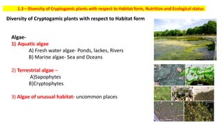 1.3 – Diversity of Cryptogamic plants with respect to Habitat form, Nutrition and Ecological status
Diversity of Cryptogamic plants with respect to Habitat form
Algae-
1) Aquatic algae
A) Fresh water algae- Ponds, lackes, Rivers
B) Marine algae- Sea and Oceans
2) Terrestrial algae –
A)Sapophytes
B)Cryptophytes
3) Algae of unusual habitat- uncommon places
 