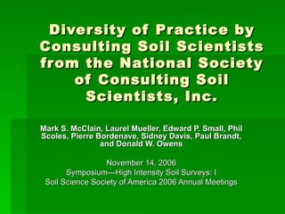 Diversity of Practice by Consulting Soil Scientists from the National Society of Consulting Soil Scientists, Inc. Mark S. McClain, Laurel Mueller, Edward P. Small, Phil Scoles, Pierre Bordenave, Sidney Davis, Paul Brandt, and Donald W. Owens November 14, 2006 Symposium—High Intensity Soil Surveys: I Soil Science Society of America 2006 Annual Meetings 
