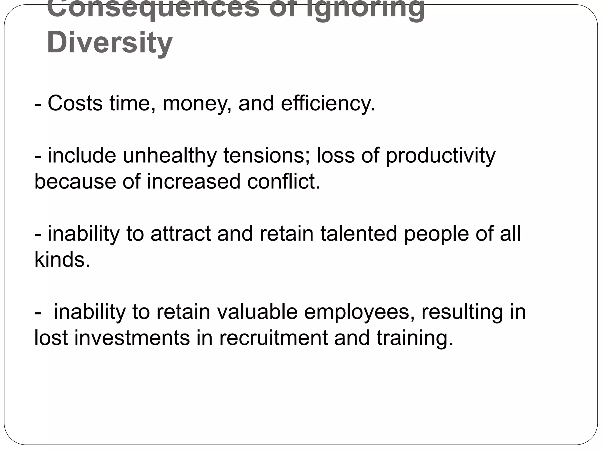 Consequences of Ignoring
Diversity
- Costs time, money, and efficiency.
- include unhealthy tensions; loss of productivity
because of increased conflict.
- inability to attract and retain talented people of all
kinds.
- inability to retain valuable employees, resulting in
lost investments in recruitment and training.
 