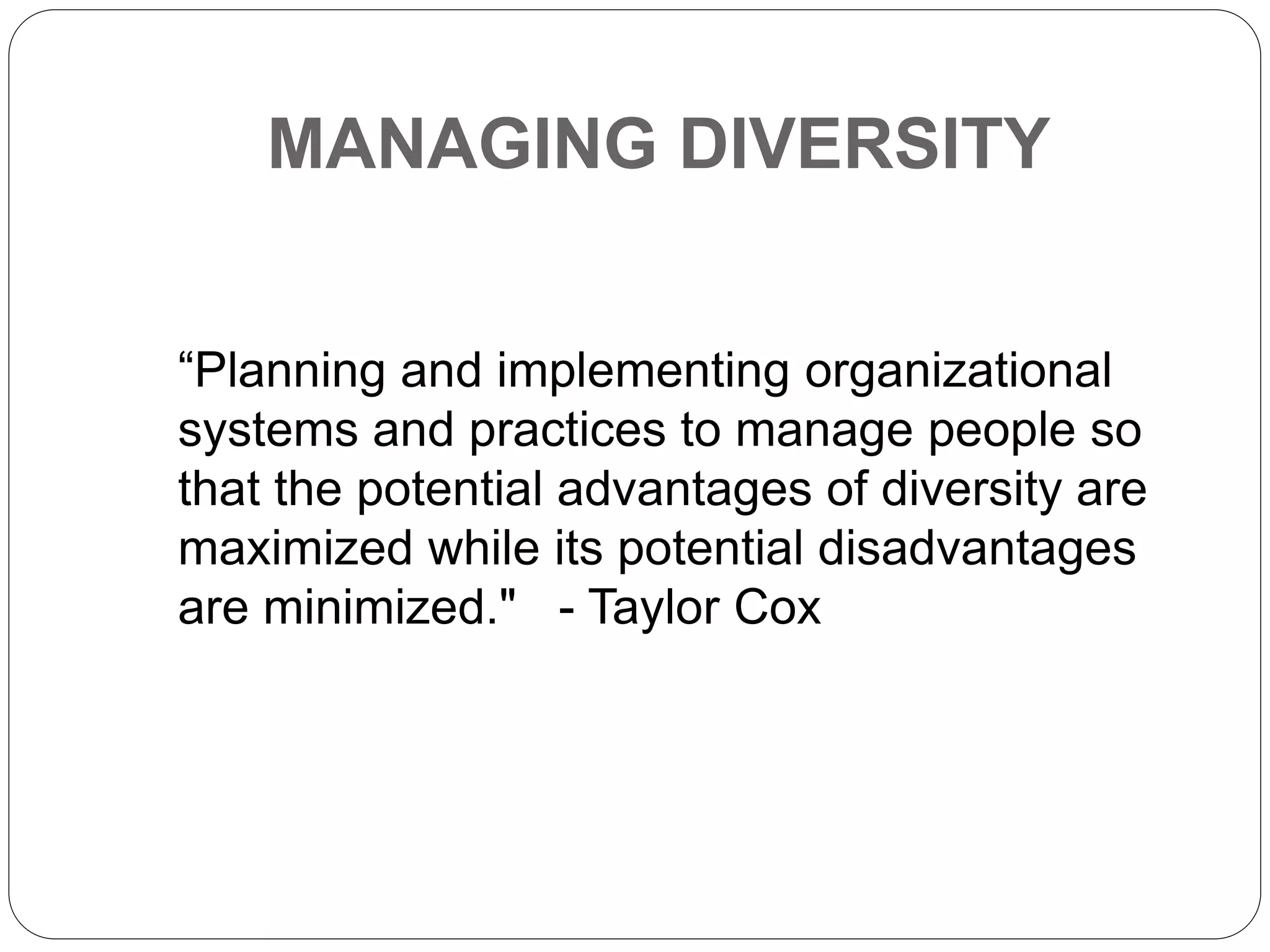 MANAGING DIVERSITY
“Planning and implementing organizational
systems and practices to manage people so
that the potential advantages of diversity are
maximized while its potential disadvantages
are minimized." - Taylor Cox
 