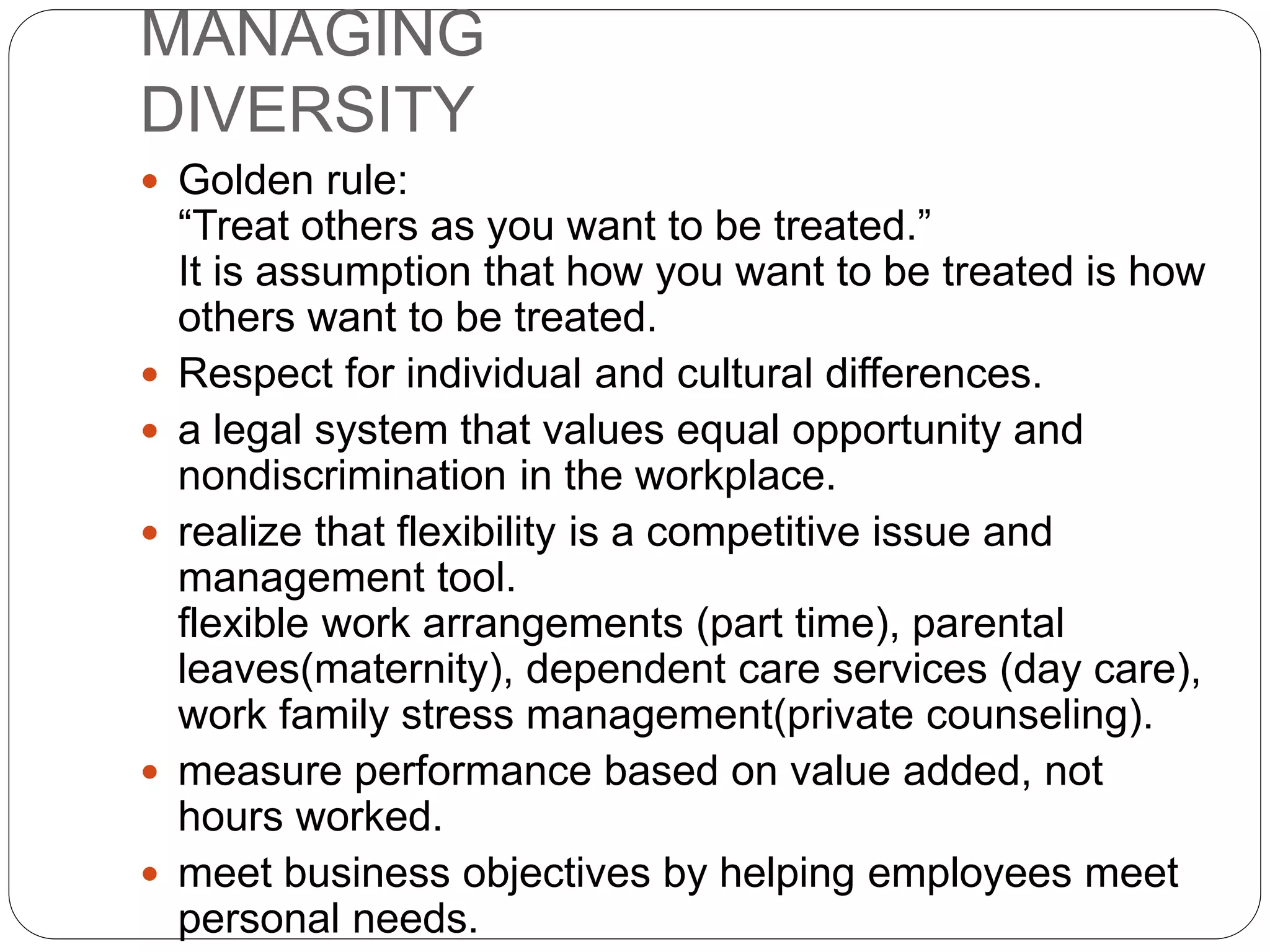 MANAGING
DIVERSITY
 Golden rule:
“Treat others as you want to be treated.”
It is assumption that how you want to be treated is how
others want to be treated.
 Respect for individual and cultural differences.
 a legal system that values equal opportunity and
nondiscrimination in the workplace.
 realize that flexibility is a competitive issue and
management tool.
flexible work arrangements (part time), parental
leaves(maternity), dependent care services (day care),
work family stress management(private counseling).
 measure performance based on value added, not
hours worked.
 meet business objectives by helping employees meet
personal needs.
 