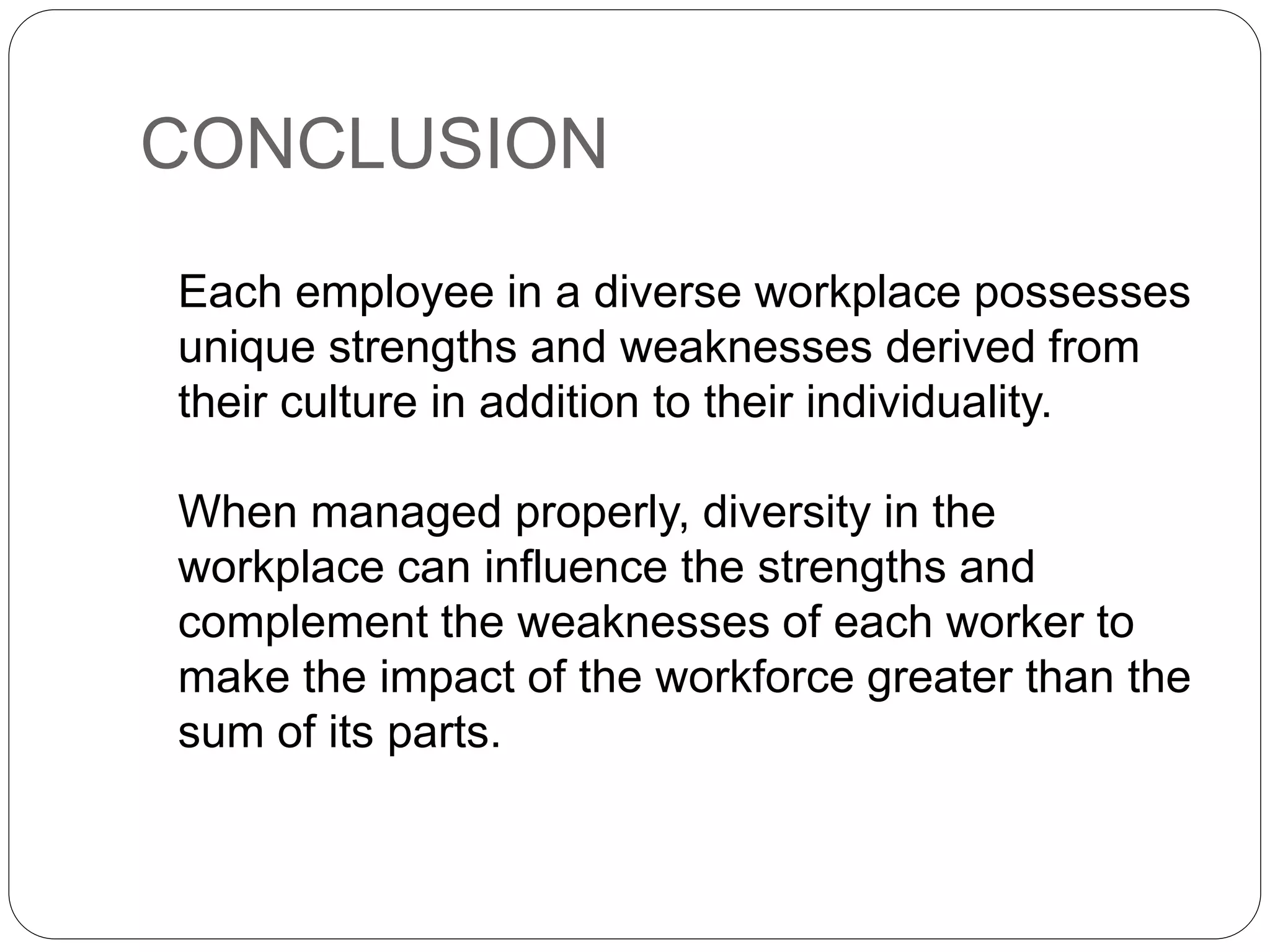 CONCLUSION
Each employee in a diverse workplace possesses
unique strengths and weaknesses derived from
their culture in addition to their individuality.
When managed properly, diversity in the
workplace can influence the strengths and
complement the weaknesses of each worker to
make the impact of the workforce greater than the
sum of its parts.
 