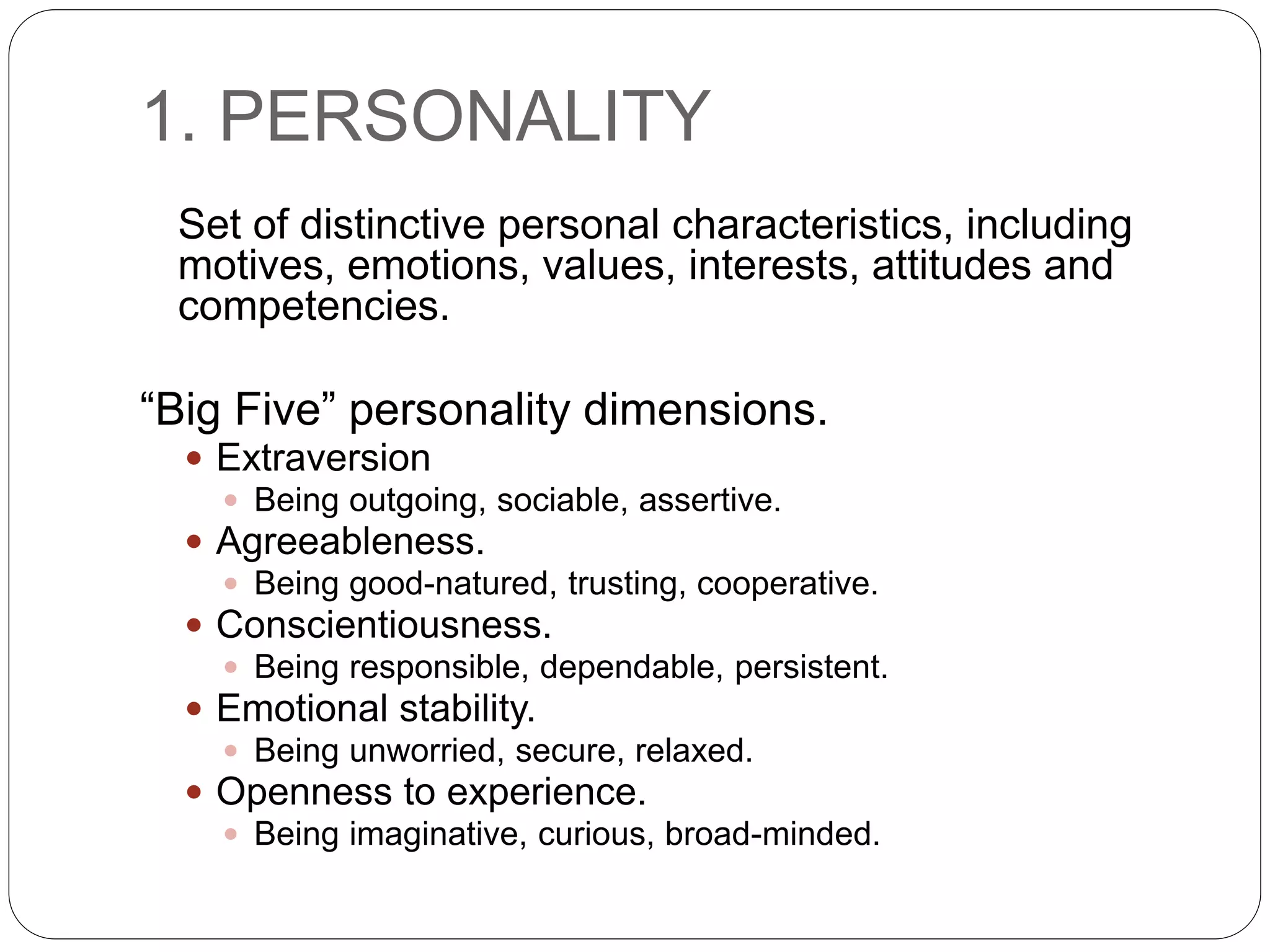 1. PERSONALITY
Set of distinctive personal characteristics, including
motives, emotions, values, interests, attitudes and
competencies.
“Big Five” personality dimensions.
 Extraversion
 Being outgoing, sociable, assertive.
 Agreeableness.
 Being good-natured, trusting, cooperative.
 Conscientiousness.
 Being responsible, dependable, persistent.
 Emotional stability.
 Being unworried, secure, relaxed.
 Openness to experience.
 Being imaginative, curious, broad-minded.
 