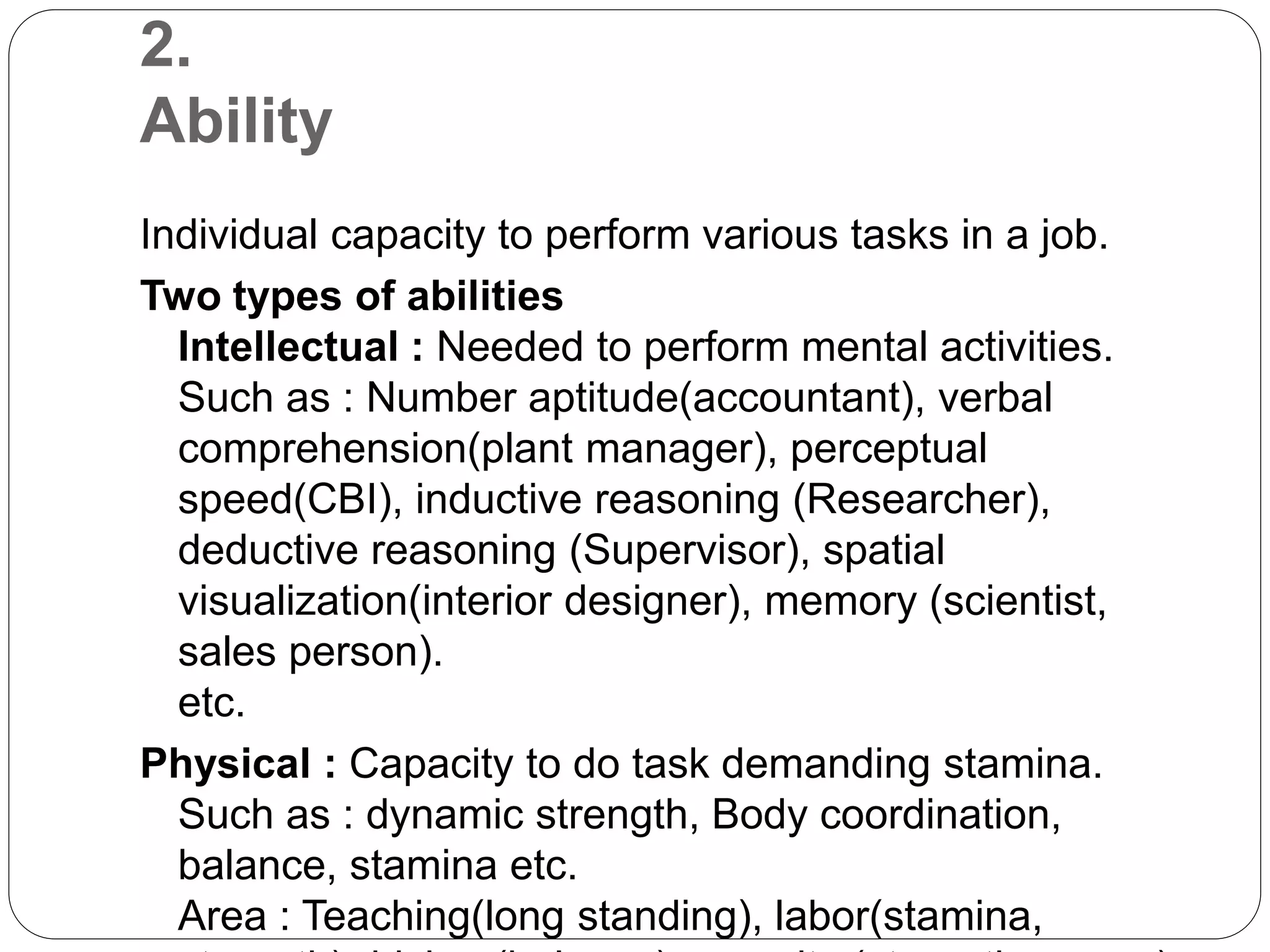 2.
Ability
Individual capacity to perform various tasks in a job.
Two types of abilities
Intellectual : Needed to perform mental activities.
Such as : Number aptitude(accountant), verbal
comprehension(plant manager), perceptual
speed(CBI), inductive reasoning (Researcher),
deductive reasoning (Supervisor), spatial
visualization(interior designer), memory (scientist,
sales person).
etc.
Physical : Capacity to do task demanding stamina.
Such as : dynamic strength, Body coordination,
balance, stamina etc.
Area : Teaching(long standing), labor(stamina,
 