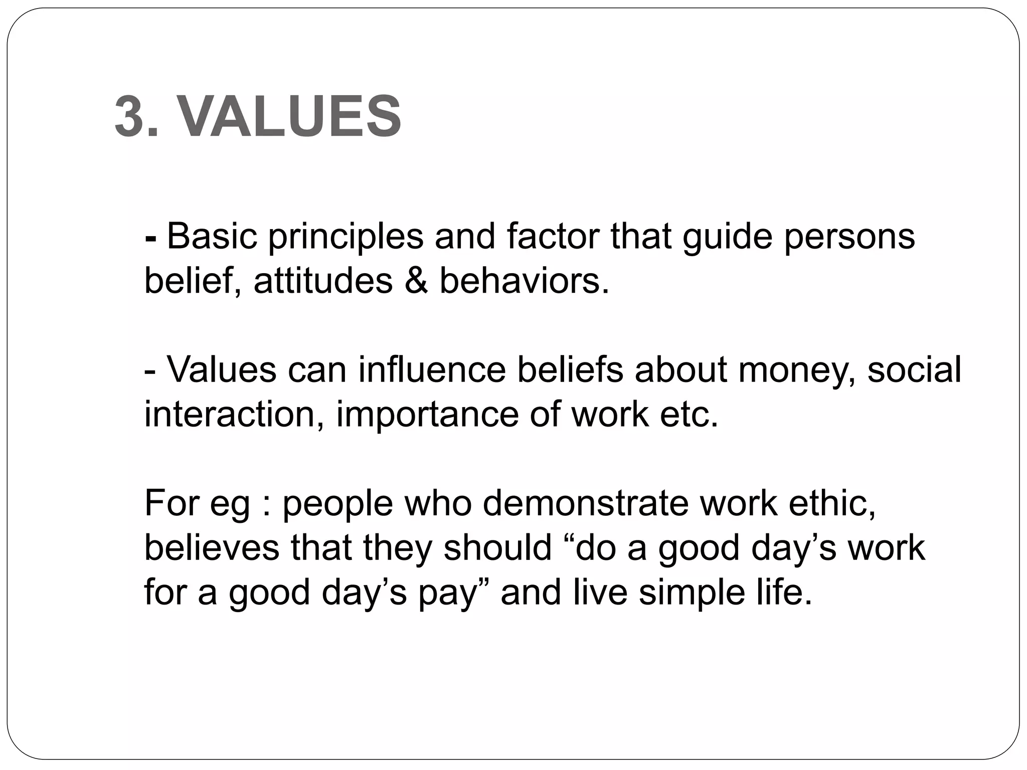 3. VALUES
- Basic principles and factor that guide persons
belief, attitudes & behaviors.
- Values can influence beliefs about money, social
interaction, importance of work etc.
For eg : people who demonstrate work ethic,
believes that they should “do a good day’s work
for a good day’s pay” and live simple life.
 