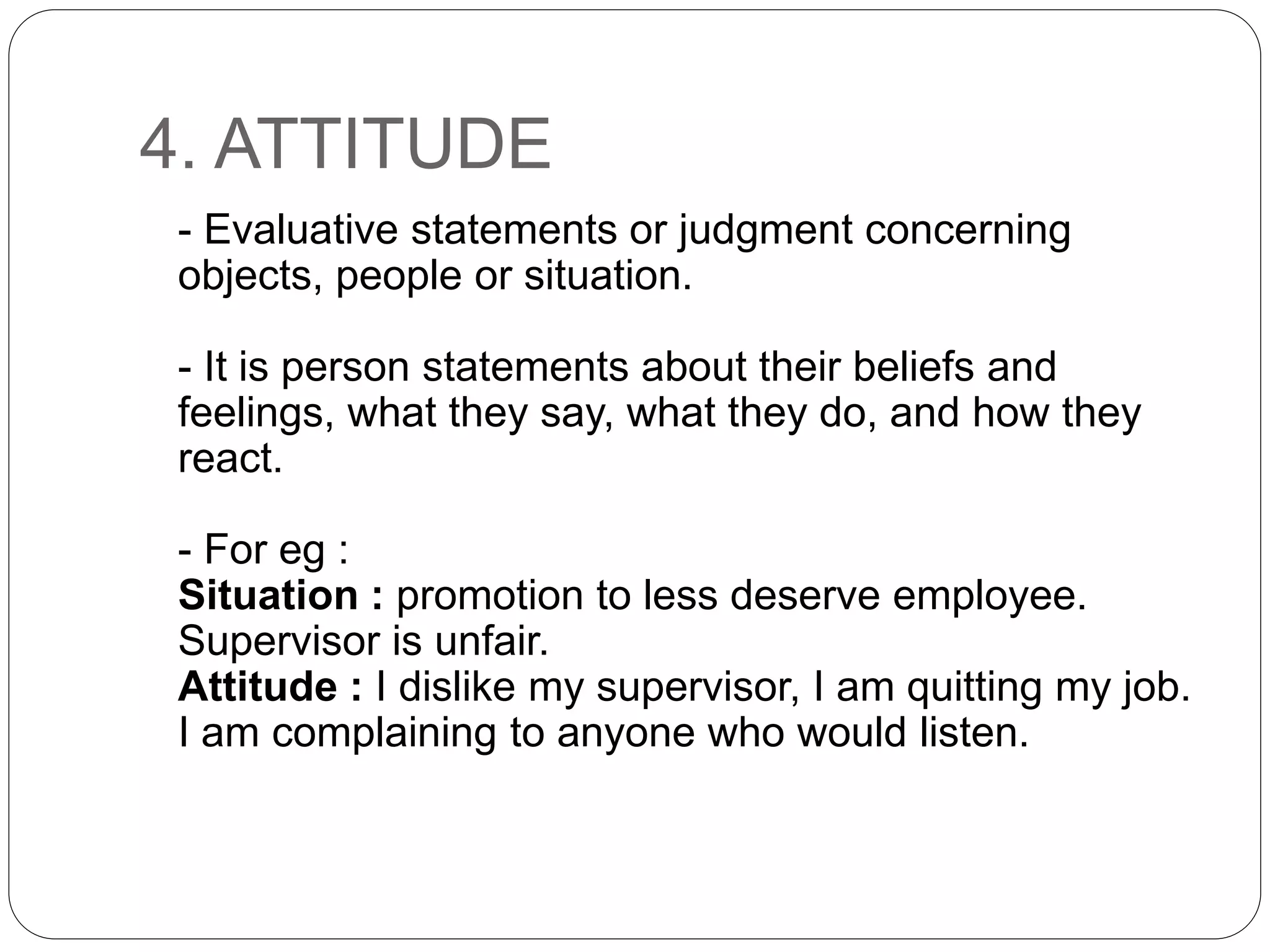 4. ATTITUDE
- Evaluative statements or judgment concerning
objects, people or situation.
- It is person statements about their beliefs and
feelings, what they say, what they do, and how they
react.
- For eg :
Situation : promotion to less deserve employee.
Supervisor is unfair.
Attitude : I dislike my supervisor, I am quitting my job.
I am complaining to anyone who would listen.
 