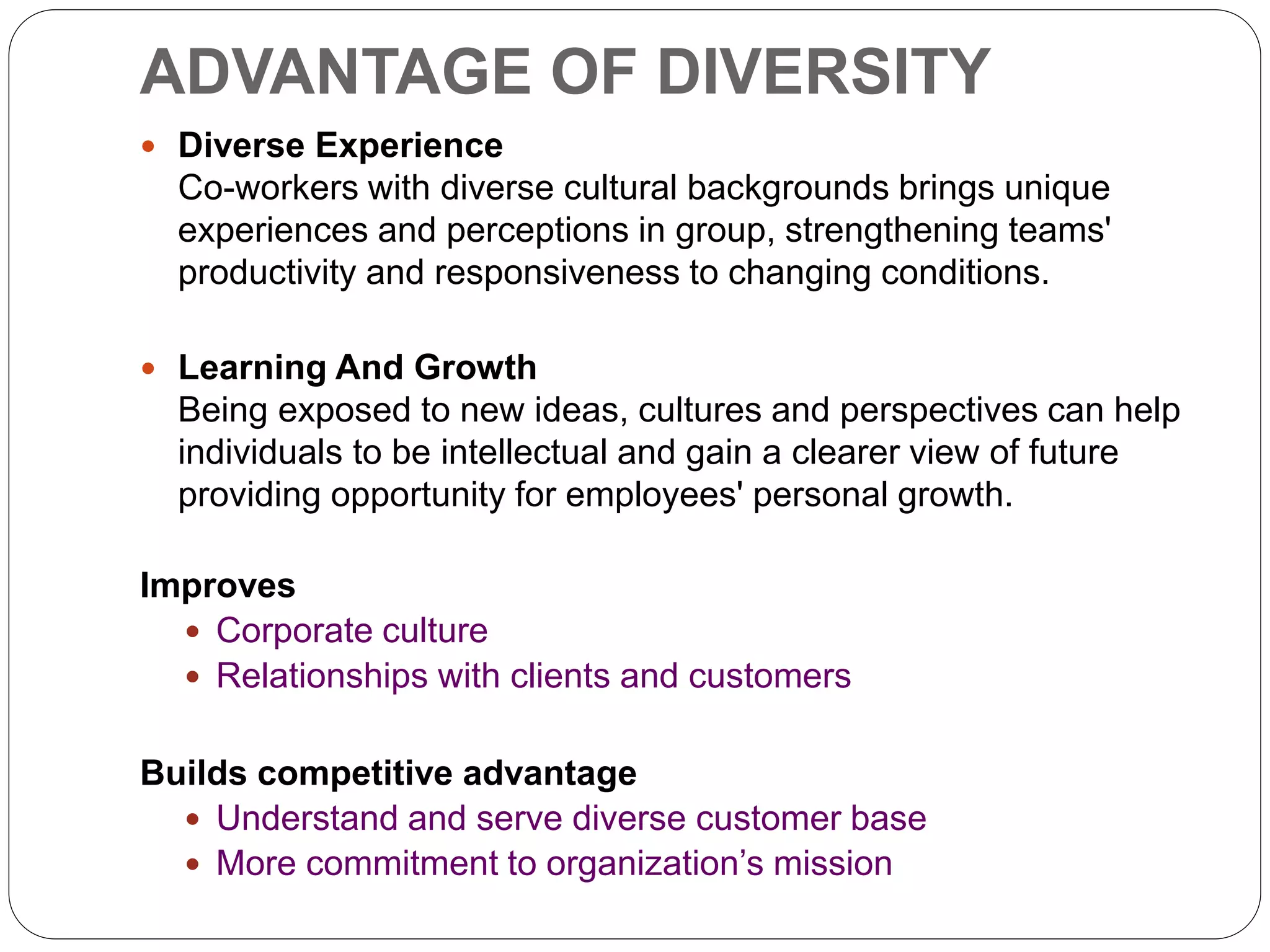 ADVANTAGE OF DIVERSITY
 Diverse Experience
Co-workers with diverse cultural backgrounds brings unique
experiences and perceptions in group, strengthening teams'
productivity and responsiveness to changing conditions.
 Learning And Growth
Being exposed to new ideas, cultures and perspectives can help
individuals to be intellectual and gain a clearer view of future
providing opportunity for employees' personal growth.
Improves
 Corporate culture
 Relationships with clients and customers
Builds competitive advantage
 Understand and serve diverse customer base
 More commitment to organization’s mission
 