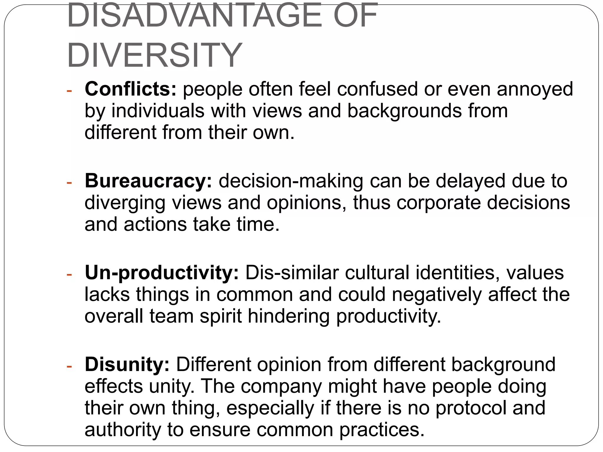 DISADVANTAGE OF
DIVERSITY
- Conflicts: people often feel confused or even annoyed
by individuals with views and backgrounds from
different from their own.
- Bureaucracy: decision-making can be delayed due to
diverging views and opinions, thus corporate decisions
and actions take time.
- Un-productivity: Dis-similar cultural identities, values
lacks things in common and could negatively affect the
overall team spirit hindering productivity.
- Disunity: Different opinion from different background
effects unity. The company might have people doing
their own thing, especially if there is no protocol and
authority to ensure common practices.
 