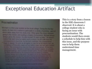 Exceptional Education Artifact
This is a story from a lesson
in the ESE classroom I
observed. It is about a
college student who is
facing an issue with
procrastination. The
students would then create
a schedule to help him with
this issue, and the purpose
was to help them
understand time
management.
 