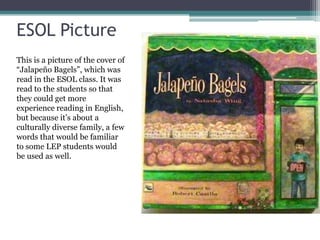 ESOL Picture
This is a picture of the cover of
“Jalapeño Bagels”, which was
read in the ESOL class. It was
read to the students so that
they could get more
experience reading in English,
but because it’s about a
culturally diverse family, a few
words that would be familiar
to some LEP students would
be used as well.
 