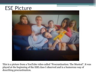 ESE Picture
This is a picture from a YouTube video called “Procrastination: The Musical”. It was
played at the beginning of the ESE class I observed and is a humorous way of
describing procrastination.
 
