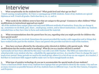 Interview
1. What exceptionality do the students have? What grade level and what age are they?
I teach varying exceptionalities. So I have a varying group of ESE students. Some of my students are special
diploma as well. I teach all grades. Each class has 9, 10, 11, and 12.
2. What needs do the children seem to have that are unique to this group? Common to other children? What
modifications in instructional approach are made?
All of the students have unique plans and each need different methods of instruction. Every day we change it
up…sometimes we do think, pair, share…small group, centers, and or direct instructions. I also allow my students
extended time so they have time to focus and understand the material.
3. What recommendations does the parent have for you, regarding what you might provide for children who
have special needs?
Some of the parents are involved. Sometimes the parent provided the teacher with suggestion and or things that
have worked in the past for the student. I have one parent who provides tool kits to each of the teachers.
4. How have you been affected by the education policy directed at children with special needs. What
modifications has the teacher made in teaching? What do you as a teacher still feel is needed?
I personally not have been affected by this since I am still a new ESE Teacher. The IDEA act states that we as a
school provide every student who has a disability the appropriate services. As a teacher I have to change the way I
teach every period. Some periods we need to do small group, others it is a lot of one on one support. As a teacher, I
feel that we need more ESE support staff to make sure we have enough hands on deck.
5. What type of assistive technology do you use to accommodate the special needs of your students?
I have a classroom IPAD. Some of my students have laptops that are provided to them by the county. I try and use
as many resources as possible because all of my students learn in different ways. I use the Doc Camera, Computer,
and Projector.
 