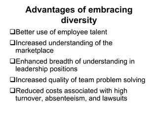Advantages of embracing
diversity
Better use of employee talent
Increased understanding of the
marketplace
Enhanced breadth of understanding in
leadership positions
Increased quality of team problem solving
Reduced costs associated with high
turnover, absenteeism, and lawsuits
 