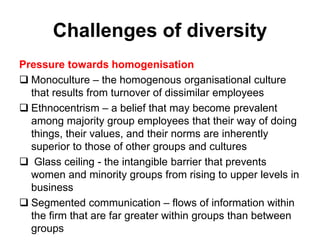 Challenges of diversity
Pressure towards homogenisation
 Monoculture – the homogenous organisational culture
that results from turnover of dissimilar employees
 Ethnocentrism – a belief that may become prevalent
among majority group employees that their way of doing
things, their values, and their norms are inherently
superior to those of other groups and cultures
 Glass ceiling - the intangible barrier that prevents
women and minority groups from rising to upper levels in
business
 Segmented communication – flows of information within
the firm that are far greater within groups than between
groups
 