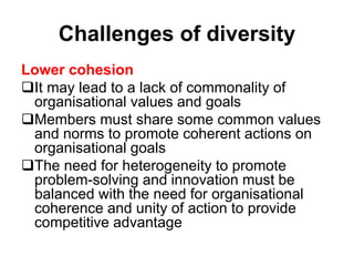 Challenges of diversity
Lower cohesion
It may lead to a lack of commonality of
organisational values and goals
Members must share some common values
and norms to promote coherent actions on
organisational goals
The need for heterogeneity to promote
problem-solving and innovation must be
balanced with the need for organisational
coherence and unity of action to provide
competitive advantage
 