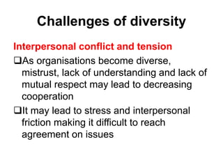 Challenges of diversity
Interpersonal conflict and tension
As organisations become diverse,
mistrust, lack of understanding and lack of
mutual respect may lead to decreasing
cooperation
It may lead to stress and interpersonal
friction making it difficult to reach
agreement on issues
 