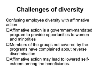 Challenges of diversity
Confusing employee diversity with affirmative
action
Affirmative action is a government-mandated
program to provide opportunities to women
and minorities
Members of the groups not covered by the
programs have complained about reverse
discrimination
Affirmative action may lead to lowered self-
esteem among the beneficiaries
 
