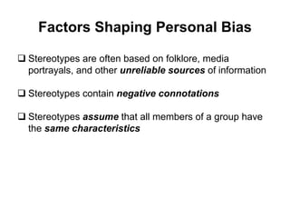 Factors Shaping Personal Bias
 Stereotypes are often based on folklore, media
portrayals, and other unreliable sources of information
 Stereotypes contain negative connotations
 Stereotypes assume that all members of a group have
the same characteristics
 