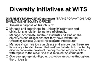 Diversity initiatives at WITS
DIVERSITY MANAGER (Department: TRANSFORMATION AND
EMPLOYMENT EQUITY OFFICE)
 The main purpose of this job is to:
 Manage and coordinate the University’s strategy and
obligations in relation to matters of diversity.
 Manage, coordinate and train students and staff on the
objectives and obligations that they have toward the
University’s Social Justice Policies and Procedures
 Manage discrimination complaints and ensure that these are
timeously attended to and that staff and students impacted by
discrimination are aware of their rights and responsibilities
with regard to the resolution of discrimination complaints.
 Oversee appropriate dispute resolution measures throughout
the University
 