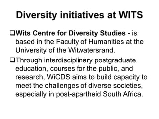 Diversity initiatives at WITS
Wits Centre for Diversity Studies - is
based in the Faculty of Humanities at the
University of the Witwatersrand.
Through interdisciplinary postgraduate
education, courses for the public, and
research, WiCDS aims to build capacity to
meet the challenges of diverse societies,
especially in post-apartheid South Africa.
 
