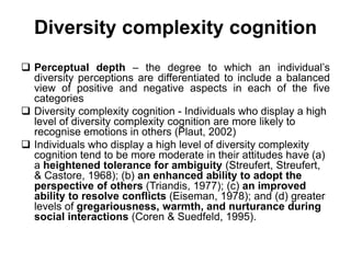 Diversity complexity cognition
 Perceptual depth – the degree to which an individual’s
diversity perceptions are differentiated to include a balanced
view of positive and negative aspects in each of the five
categories
 Diversity complexity cognition - Individuals who display a high
level of diversity complexity cognition are more likely to
recognise emotions in others (Plaut, 2002)
 Individuals who display a high level of diversity complexity
cognition tend to be more moderate in their attitudes have (a)
a heightened tolerance for ambiguity (Streufert, Streufert,
& Castore, 1968); (b) an enhanced ability to adopt the
perspective of others (Triandis, 1977); (c) an improved
ability to resolve conflicts (Eiseman, 1978); and (d) greater
levels of gregariousness, warmth, and nurturance during
social interactions (Coren & Suedfeld, 1995).
 
