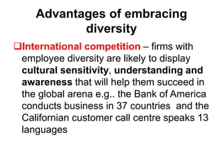 Advantages of embracing
diversity
International competition – firms with
employee diversity are likely to display
cultural sensitivity, understanding and
awareness that will help them succeed in
the global arena e.g.. the Bank of America
conducts business in 37 countries and the
Californian customer call centre speaks 13
languages
 