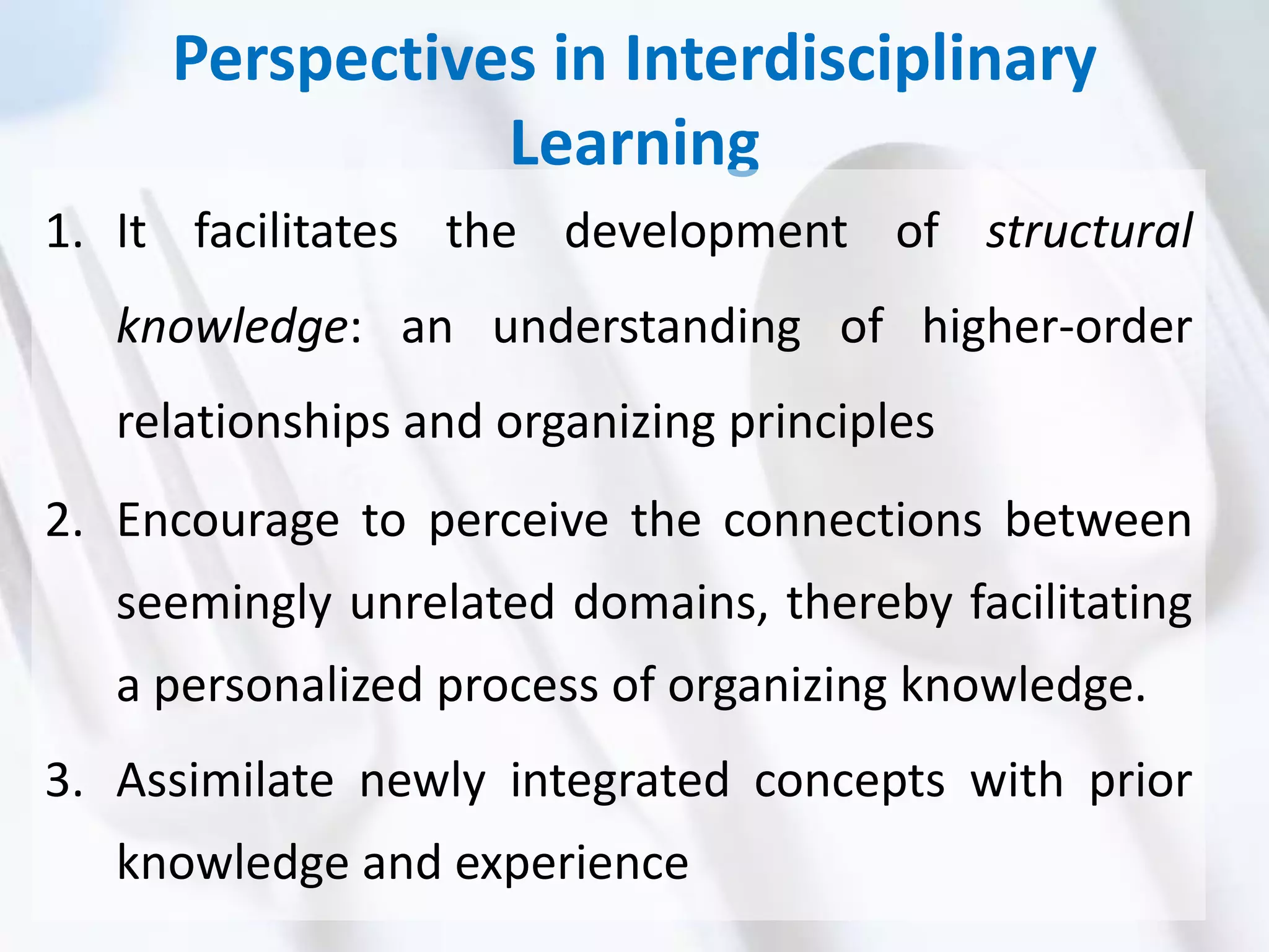 Perspectives in Interdisciplinary
Learning
1. It facilitates the development of structural
knowledge: an understanding of higher-order
relationships and organizing principles
2. Encourage to perceive the connections between
seemingly unrelated domains, thereby facilitating
a personalized process of organizing knowledge.
3. Assimilate newly integrated concepts with prior
knowledge and experience
 