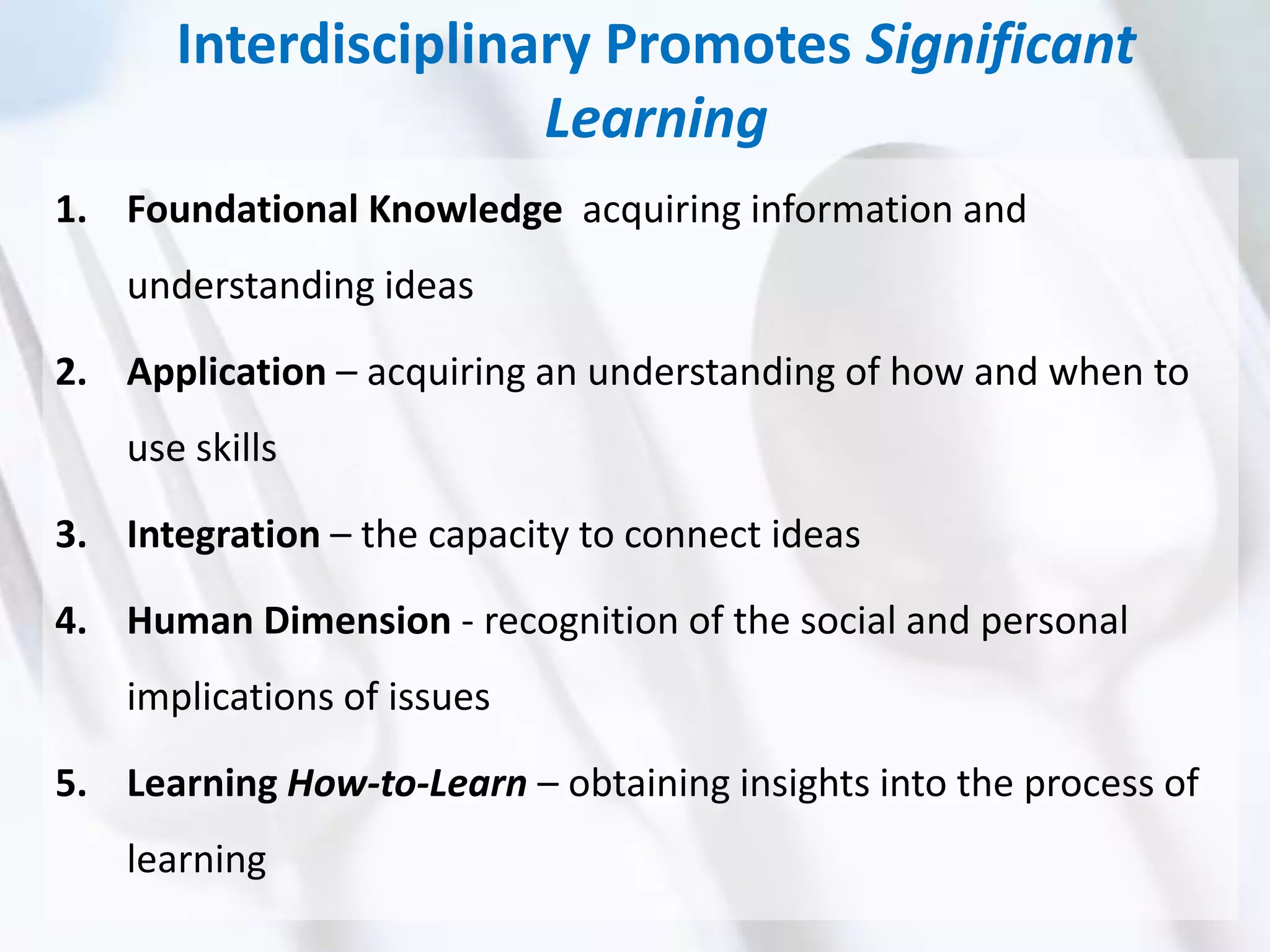 Interdisciplinary Promotes Significant
Learning
1. Foundational Knowledge acquiring information and
understanding ideas
2. Application – acquiring an understanding of how and when to
use skills
3. Integration – the capacity to connect ideas
4. Human Dimension - recognition of the social and personal
implications of issues
5. Learning How-to-Learn – obtaining insights into the process of
learning
 