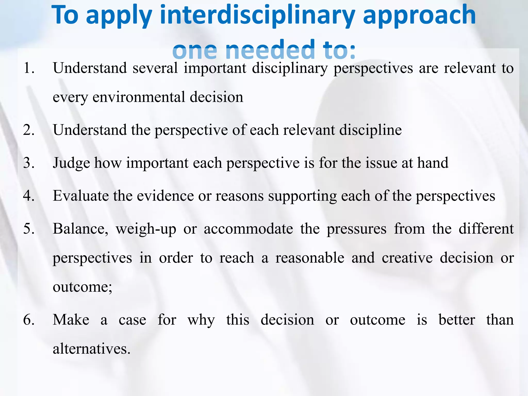 To apply interdisciplinary approach
one needed to:1. Understand several important disciplinary perspectives are relevant to
every environmental decision
2. Understand the perspective of each relevant discipline
3. Judge how important each perspective is for the issue at hand
4. Evaluate the evidence or reasons supporting each of the perspectives
5. Balance, weigh-up or accommodate the pressures from the different
perspectives in order to reach a reasonable and creative decision or
outcome;
6. Make a case for why this decision or outcome is better than
alternatives.
 