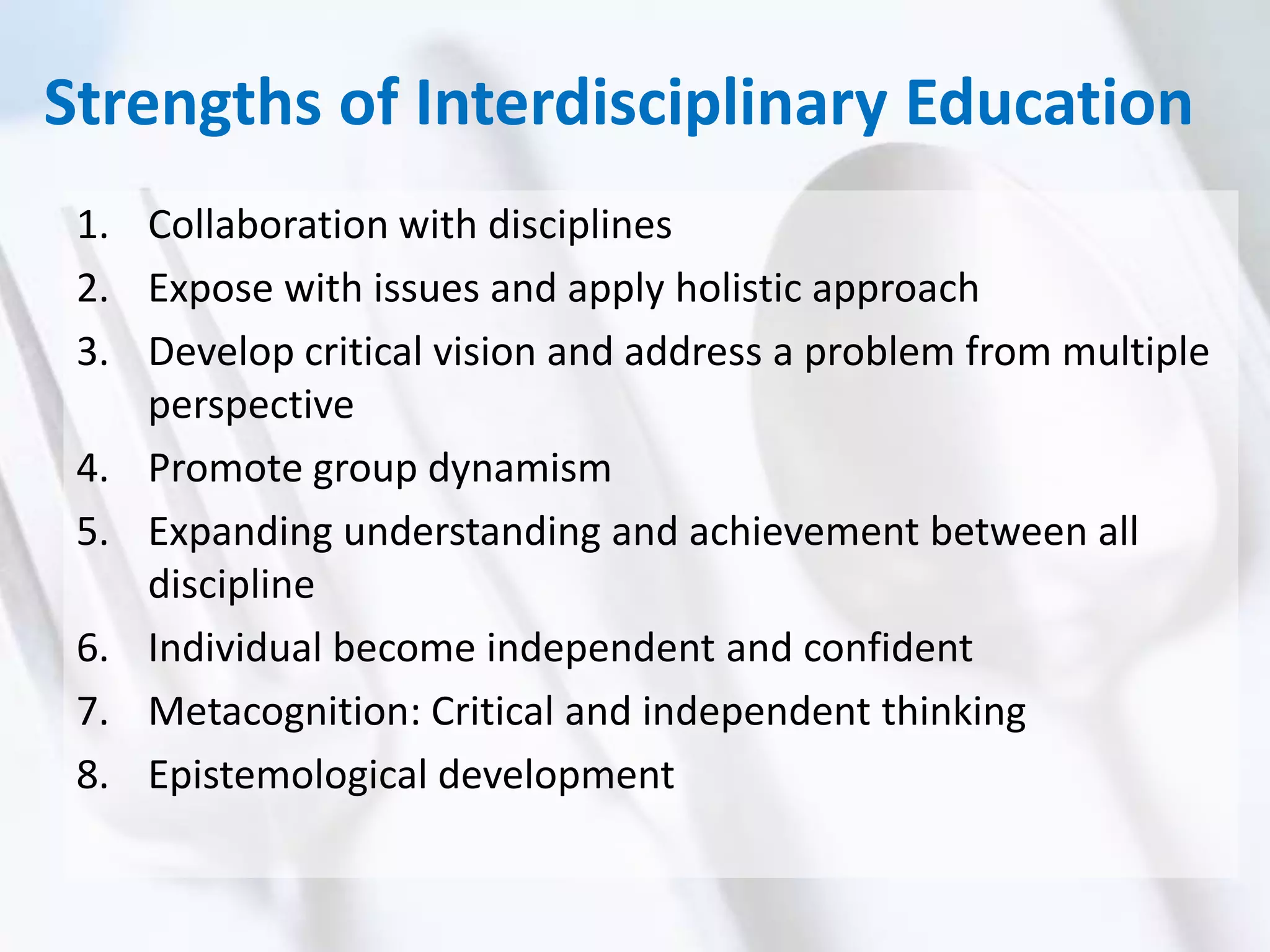 Strengths of Interdisciplinary Education
1. Collaboration with disciplines
2. Expose with issues and apply holistic approach
3. Develop critical vision and address a problem from multiple
perspective
4. Promote group dynamism
5. Expanding understanding and achievement between all
discipline
6. Individual become independent and confident
7. Metacognition: Critical and independent thinking
8. Epistemological development
 