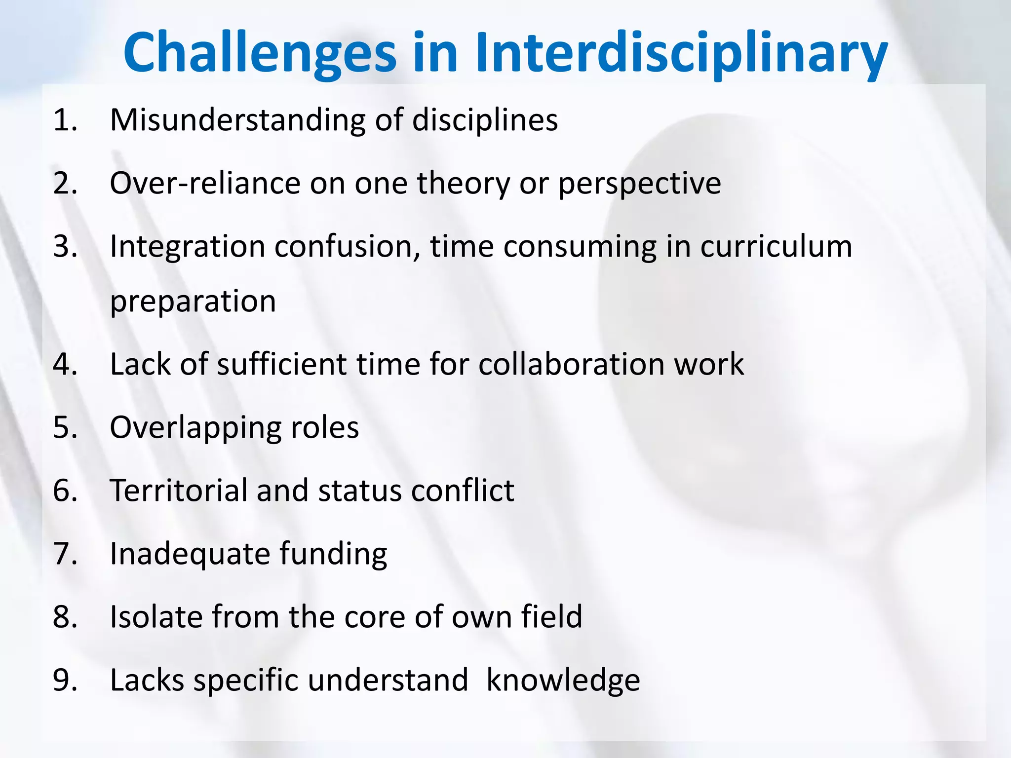 Challenges in Interdisciplinary
1. Misunderstanding of disciplines
2. Over-reliance on one theory or perspective
3. Integration confusion, time consuming in curriculum
preparation
4. Lack of sufficient time for collaboration work
5. Overlapping roles
6. Territorial and status conflict
7. Inadequate funding
8. Isolate from the core of own field
9. Lacks specific understand knowledge
 