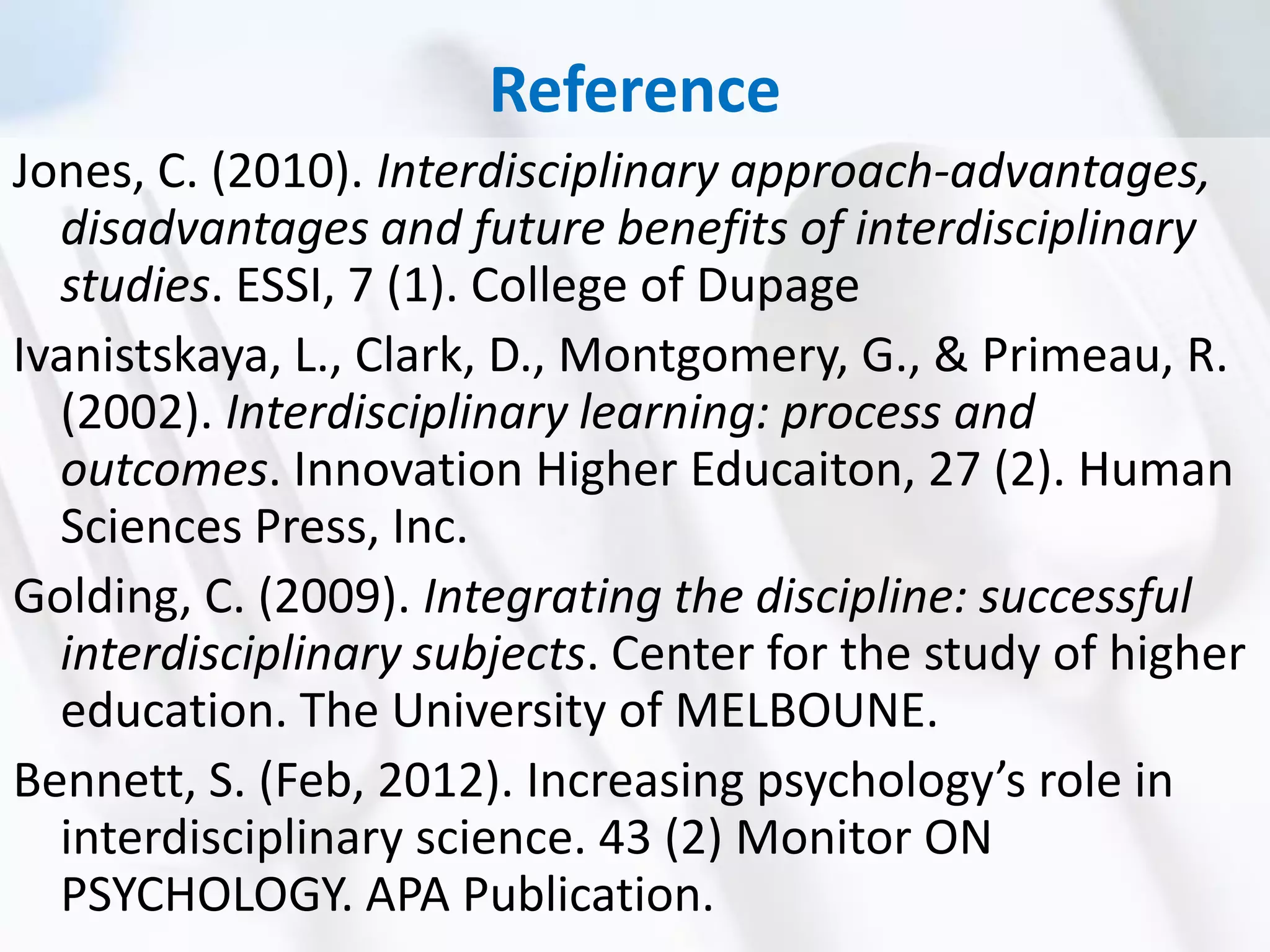Reference
Jones, C. (2010). Interdisciplinary approach-advantages,
disadvantages and future benefits of interdisciplinary
studies. ESSI, 7 (1). College of Dupage
Ivanistskaya, L., Clark, D., Montgomery, G., & Primeau, R.
(2002). Interdisciplinary learning: process and
outcomes. Innovation Higher Educaiton, 27 (2). Human
Sciences Press, Inc.
Golding, C. (2009). Integrating the discipline: successful
interdisciplinary subjects. Center for the study of higher
education. The University of MELBOUNE.
Bennett, S. (Feb, 2012). Increasing psychology’s role in
interdisciplinary science. 43 (2) Monitor ON
PSYCHOLOGY. APA Publication.
 