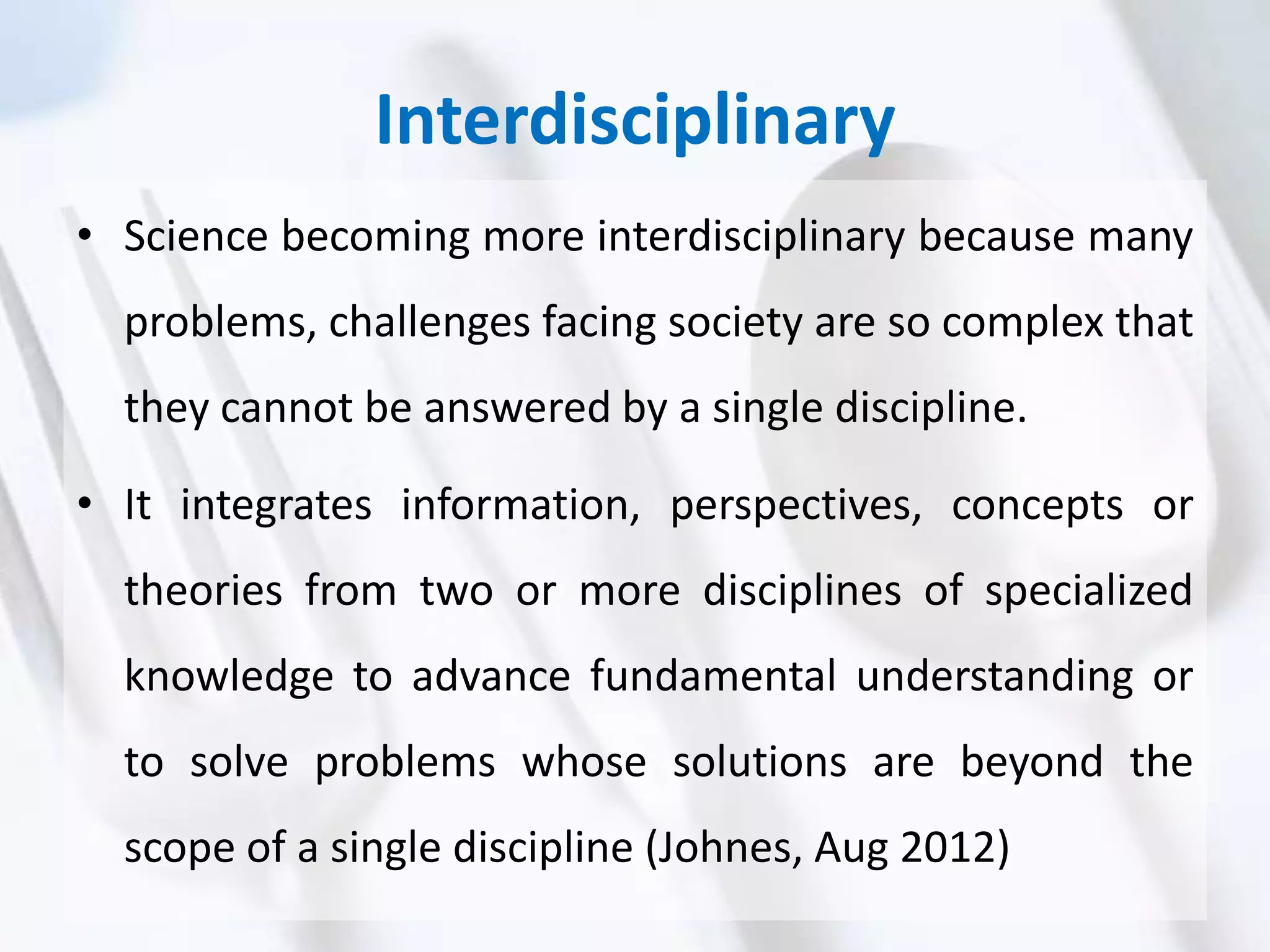 Interdisciplinary
• Science becoming more interdisciplinary because many
problems, challenges facing society are so complex that
they cannot be answered by a single discipline.
• It integrates information, perspectives, concepts or
theories from two or more disciplines of specialized
knowledge to advance fundamental understanding or
to solve problems whose solutions are beyond the
scope of a single discipline (Johnes, Aug 2012)
 