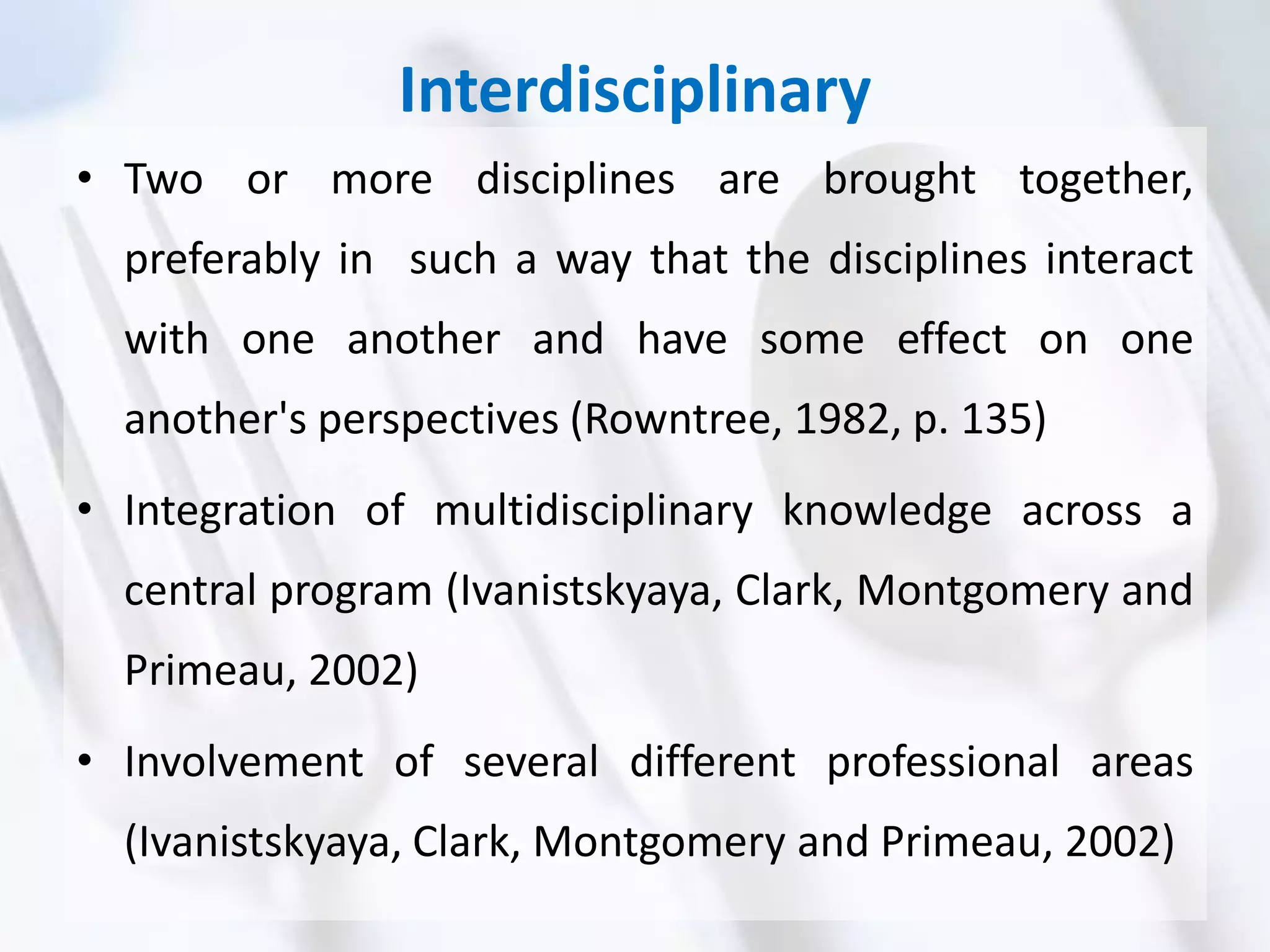 Interdisciplinary
• Two or more disciplines are brought together,
preferably in such a way that the disciplines interact
with one another and have some effect on one
another's perspectives (Rowntree, 1982, p. 135)
• Integration of multidisciplinary knowledge across a
central program (Ivanistskyaya, Clark, Montgomery and
Primeau, 2002)
• Involvement of several different professional areas
(Ivanistskyaya, Clark, Montgomery and Primeau, 2002)
 