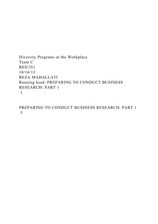 Diversity Programs at the Workplace
Team C
RES/351
10/16/13
REZA MAHALLATI
Running head: PREPARING TO CONDUCT BUSINESS
RESEARCH: PART 1
1
PREPARING TO CONDUCT BUSINESS RESEARCH: PART 1
5
 