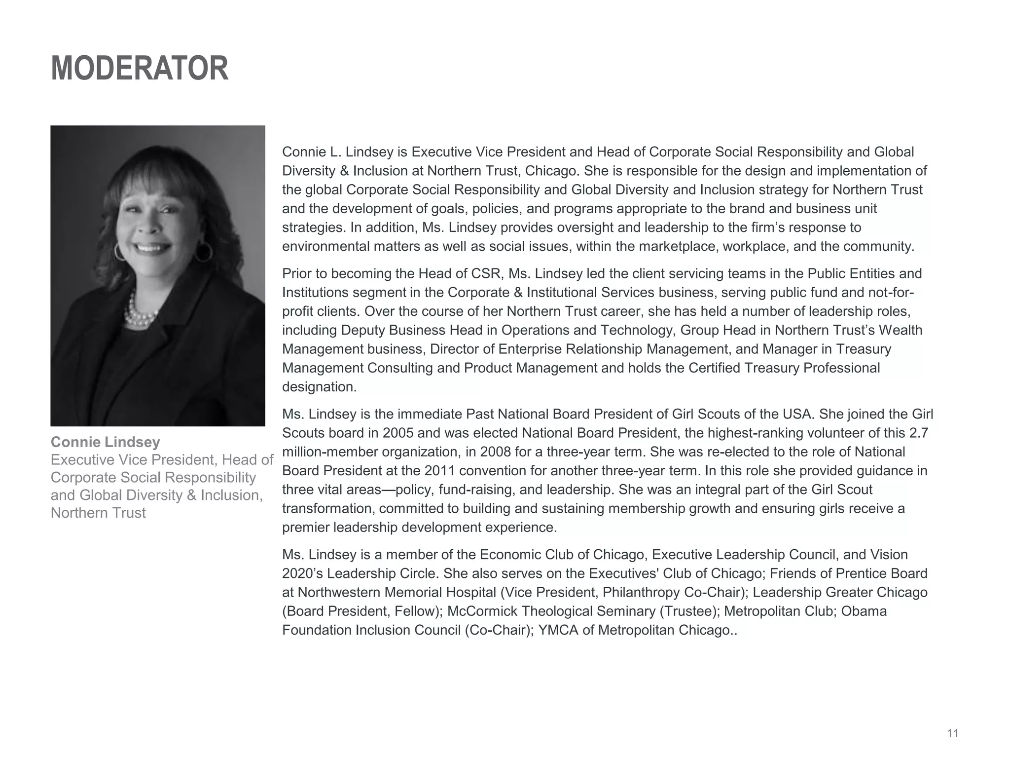 11
MODERATOR
Connie L. Lindsey is Executive Vice President and Head of Corporate Social Responsibility and Global
Diversity & Inclusion at Northern Trust, Chicago. She is responsible for the design and implementation of
the global Corporate Social Responsibility and Global Diversity and Inclusion strategy for Northern Trust
and the development of goals, policies, and programs appropriate to the brand and business unit
strategies. In addition, Ms. Lindsey provides oversight and leadership to the firm’s response to
environmental matters as well as social issues, within the marketplace, workplace, and the community.
Prior to becoming the Head of CSR, Ms. Lindsey led the client servicing teams in the Public Entities and
Institutions segment in the Corporate & Institutional Services business, serving public fund and not-for-
profit clients. Over the course of her Northern Trust career, she has held a number of leadership roles,
including Deputy Business Head in Operations and Technology, Group Head in Northern Trust’s Wealth
Management business, Director of Enterprise Relationship Management, and Manager in Treasury
Management Consulting and Product Management and holds the Certified Treasury Professional
designation.
Ms. Lindsey is the immediate Past National Board President of Girl Scouts of the USA. She joined the Girl
Scouts board in 2005 and was elected National Board President, the highest-ranking volunteer of this 2.7
million-member organization, in 2008 for a three-year term. She was re-elected to the role of National
Board President at the 2011 convention for another three-year term. In this role she provided guidance in
three vital areas—policy, fund-raising, and leadership. She was an integral part of the Girl Scout
transformation, committed to building and sustaining membership growth and ensuring girls receive a
premier leadership development experience.
Ms. Lindsey is a member of the Economic Club of Chicago, Executive Leadership Council, and Vision
2020’s Leadership Circle. She also serves on the Executives' Club of Chicago; Friends of Prentice Board
at Northwestern Memorial Hospital (Vice President, Philanthropy Co-Chair); Leadership Greater Chicago
(Board President, Fellow); McCormick Theological Seminary (Trustee); Metropolitan Club; Obama
Foundation Inclusion Council (Co-Chair); YMCA of Metropolitan Chicago..
Connie Lindsey
Executive Vice President, Head of
Corporate Social Responsibility
and Global Diversity & Inclusion,
Northern Trust
 