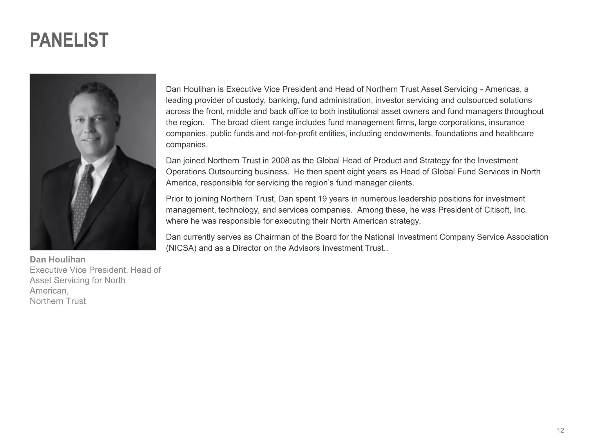 12
PANELIST
Dan Houlihan is Executive Vice President and Head of Northern Trust Asset Servicing - Americas, a
leading provider of custody, banking, fund administration, investor servicing and outsourced solutions
across the front, middle and back office to both institutional asset owners and fund managers throughout
the region. The broad client range includes fund management firms, large corporations, insurance
companies, public funds and not-for-profit entities, including endowments, foundations and healthcare
companies.
Dan joined Northern Trust in 2008 as the Global Head of Product and Strategy for the Investment
Operations Outsourcing business. He then spent eight years as Head of Global Fund Services in North
America, responsible for servicing the region’s fund manager clients.
Prior to joining Northern Trust, Dan spent 19 years in numerous leadership positions for investment
management, technology, and services companies. Among these, he was President of Citisoft, Inc.
where he was responsible for executing their North American strategy.
Dan currently serves as Chairman of the Board for the National Investment Company Service Association
(NICSA) and as a Director on the Advisors Investment Trust..
Dan Houlihan
Executive Vice President, Head of
Asset Servicing for North
American,
Northern Trust
 