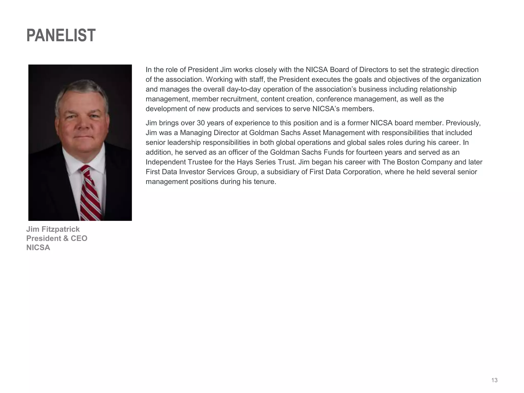13
PANELIST
In the role of President Jim works closely with the NICSA Board of Directors to set the strategic direction
of the association. Working with staff, the President executes the goals and objectives of the organization
and manages the overall day-to-day operation of the association’s business including relationship
management, member recruitment, content creation, conference management, as well as the
development of new products and services to serve NICSA’s members.
Jim brings over 30 years of experience to this position and is a former NICSA board member. Previously,
Jim was a Managing Director at Goldman Sachs Asset Management with responsibilities that included
senior leadership responsibilities in both global operations and global sales roles during his career. In
addition, he served as an officer of the Goldman Sachs Funds for fourteen years and served as an
Independent Trustee for the Hays Series Trust. Jim began his career with The Boston Company and later
First Data Investor Services Group, a subsidiary of First Data Corporation, where he held several senior
management positions during his tenure.
Jim Fitzpatrick
President & CEO
NICSA
 