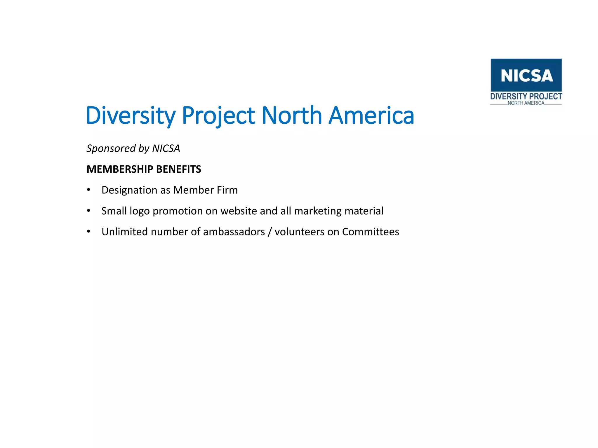 Diversity Project North America
Sponsored by NICSA
MEMBERSHIP BENEFITS
• Designation as Member Firm
• Small logo promotion on website and all marketing material
• Unlimited number of ambassadors / volunteers on Committees
 