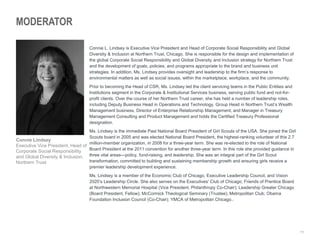 11
MODERATOR
Connie L. Lindsey is Executive Vice President and Head of Corporate Social Responsibility and Global
Diversity & Inclusion at Northern Trust, Chicago. She is responsible for the design and implementation of
the global Corporate Social Responsibility and Global Diversity and Inclusion strategy for Northern Trust
and the development of goals, policies, and programs appropriate to the brand and business unit
strategies. In addition, Ms. Lindsey provides oversight and leadership to the firm’s response to
environmental matters as well as social issues, within the marketplace, workplace, and the community.
Prior to becoming the Head of CSR, Ms. Lindsey led the client servicing teams in the Public Entities and
Institutions segment in the Corporate & Institutional Services business, serving public fund and not-for-
profit clients. Over the course of her Northern Trust career, she has held a number of leadership roles,
including Deputy Business Head in Operations and Technology, Group Head in Northern Trust’s Wealth
Management business, Director of Enterprise Relationship Management, and Manager in Treasury
Management Consulting and Product Management and holds the Certified Treasury Professional
designation.
Ms. Lindsey is the immediate Past National Board President of Girl Scouts of the USA. She joined the Girl
Scouts board in 2005 and was elected National Board President, the highest-ranking volunteer of this 2.7
million-member organization, in 2008 for a three-year term. She was re-elected to the role of National
Board President at the 2011 convention for another three-year term. In this role she provided guidance in
three vital areas—policy, fund-raising, and leadership. She was an integral part of the Girl Scout
transformation, committed to building and sustaining membership growth and ensuring girls receive a
premier leadership development experience.
Ms. Lindsey is a member of the Economic Club of Chicago, Executive Leadership Council, and Vision
2020’s Leadership Circle. She also serves on the Executives' Club of Chicago; Friends of Prentice Board
at Northwestern Memorial Hospital (Vice President, Philanthropy Co-Chair); Leadership Greater Chicago
(Board President, Fellow); McCormick Theological Seminary (Trustee); Metropolitan Club; Obama
Foundation Inclusion Council (Co-Chair); YMCA of Metropolitan Chicago..
Connie Lindsey
Executive Vice President, Head of
Corporate Social Responsibility
and Global Diversity & Inclusion,
Northern Trust
 
