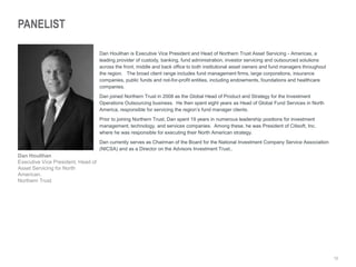 12
PANELIST
Dan Houlihan is Executive Vice President and Head of Northern Trust Asset Servicing - Americas, a
leading provider of custody, banking, fund administration, investor servicing and outsourced solutions
across the front, middle and back office to both institutional asset owners and fund managers throughout
the region. The broad client range includes fund management firms, large corporations, insurance
companies, public funds and not-for-profit entities, including endowments, foundations and healthcare
companies.
Dan joined Northern Trust in 2008 as the Global Head of Product and Strategy for the Investment
Operations Outsourcing business. He then spent eight years as Head of Global Fund Services in North
America, responsible for servicing the region’s fund manager clients.
Prior to joining Northern Trust, Dan spent 19 years in numerous leadership positions for investment
management, technology, and services companies. Among these, he was President of Citisoft, Inc.
where he was responsible for executing their North American strategy.
Dan currently serves as Chairman of the Board for the National Investment Company Service Association
(NICSA) and as a Director on the Advisors Investment Trust..
Dan Houlihan
Executive Vice President, Head of
Asset Servicing for North
American,
Northern Trust
 