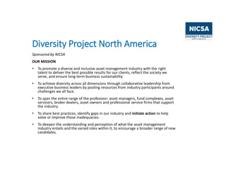 Diversity Project North America
Sponsored by NICSA
OUR MISSION
• To promote a diverse and inclusive asset management industry with the right
talent to deliver the best possible results for our clients, reflect the society we
serve, and ensure long-term business sustainability.
• To achieve diversity across all dimensions through collaborative leadership from
executive business leaders by pooling resources from industry participants around
challenges we all face.
• To span the entire range of the profession: asset managers, fund complexes, asset
servicers, broker dealers, asset owners and professional service firms that support
the industry.
• To share best practices, identify gaps in our industry and initiate action to help
solve or improve those inadequacies.
• To deepen the understanding and perception of what the asset management
industry entails and the varied roles within it, to encourage a broader range of new
candidates.
 