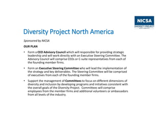 Diversity Project North America
Sponsored by NICSA
OUR PLAN
• Form a CEO Advisory Council which will responsible for providing strategic
leadership and will work directly with an Executive Steering Committee. The
Advisory Council will comprise CEOs or C-suite representatives from each of
the founding member firms.
• Form an Executive Steering Committee who will lead the implementation of
the strategy and key deliverables. The Steering Committee will be comprised
of executives from each of the founding member firms.
• Support the management of Committees to focus on different dimensions of
diversity and inclusion by developing programs and initiatives consistent with
the overall goals of the Diversity Project. Committees will comprise
employees from the member firms and additional volunteers or ambassadors
from all levels of the industry.
 
